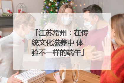江苏常州：在传统文化滋养中 体验不一样的端午