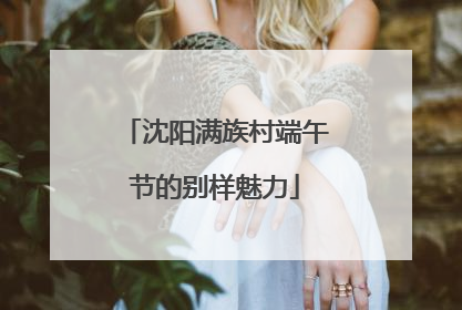 沈阳满族村端午节的别样魅力