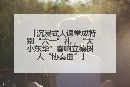 沉浸式大课堂成特别“六一”礼，“大小东华”奏响立德树人“协奏曲”