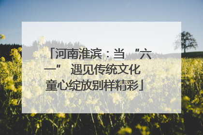 河南淮滨：当 “六一” 遇见传统文化 童心绽放别样精彩