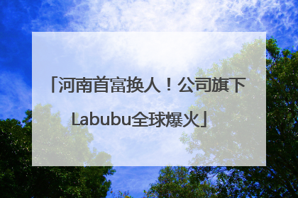 河南首富换人！公司旗下Labubu全球爆火