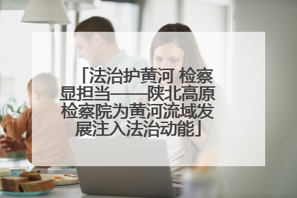 法治护黄河 检察显担当——陕北高原检察院为黄河流域发展注入法治动能