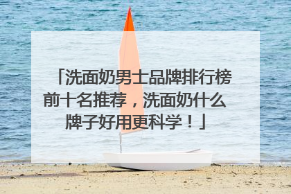 洗面奶男士品牌排行榜前十名推荐，洗面奶什么牌子好用更科学！