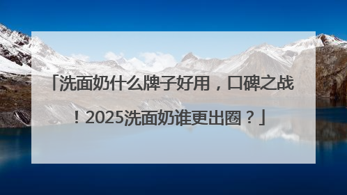 洗面奶什么牌子好用，口碑之战！2025洗面奶谁更出圈？