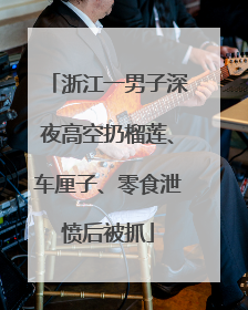 浙江一男子深夜高空扔榴莲、车厘子、零食泄愤后被抓