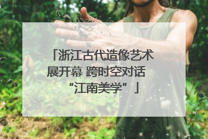 浙江古代造像艺术展开幕 跨时空对话“江南美学”