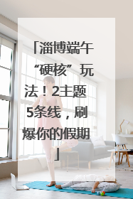 淄博端午“硬核”玩法！2主题5条线，刷爆你的假期