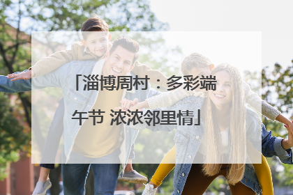 淄博周村：多彩端午节 浓浓邻里情