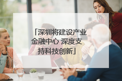 深圳将建设产业金融中心 深度支持科技创新