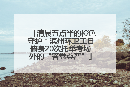 清晨五点半的橙色守护：滨州环卫工日俯身20次托举考场外的“答卷尊严”