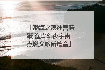 渤海之滨神兽腾跃 渔岛幻夜宇宙点燃文旅新篇章