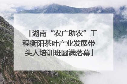 湖南“农广助农”工程衡阳茶叶产业发展带头人培训班圆满落幕