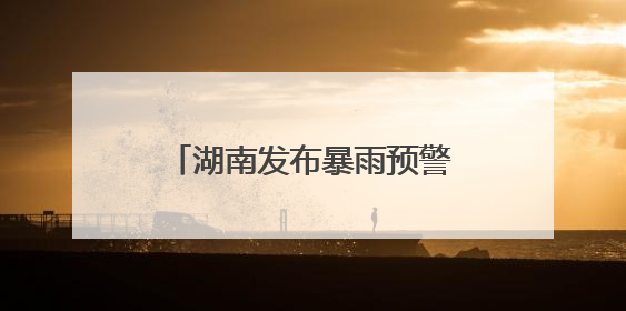 湖南发布暴雨预警！强降雨今晚来袭，局地大暴雨！