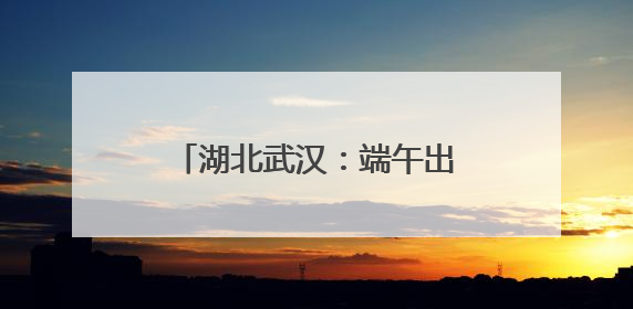 湖北武汉：端午出行粽香浓旅途暖
