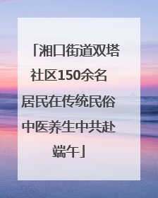 湘口街道双塔社区150余名居民在传统民俗中医养生中共赴端午