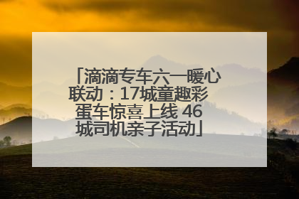 滴滴专车六一暖心联动：17城童趣彩蛋车惊喜上线 46城司机亲子活动