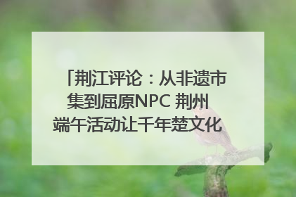 荆江评论：从非遗市集到屈原NPC 荆州端午活动让千年楚文化“破圈”生长