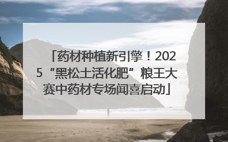 药材种植新引擎！2025“黑松土活化肥”粮王大赛中药材专场闻喜启动