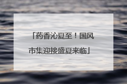 药香沁夏至！国风市集迎接盛夏来临