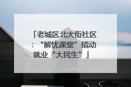 老城区北大街社区：“解忧课堂”撬动就业“大民生”