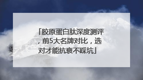 胶原蛋白肽深度测评，前5大名牌对比，选对才能抗衰不踩坑