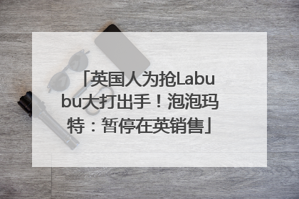 英国人为抢Labubu大打出手！泡泡玛特：暂停在英销售