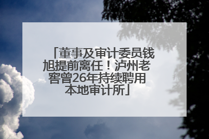 董事及审计委员钱旭提前离任！泸州老窖曾26年持续聘用本地审计所
