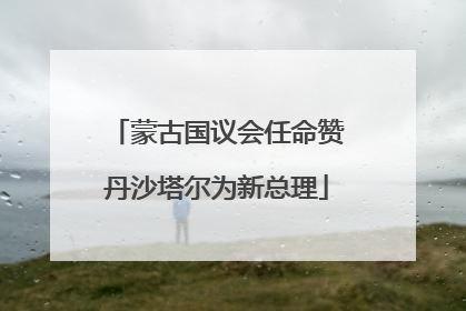 蒙古国议会任命赞丹沙塔尔为新总理