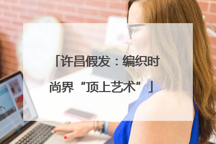 许昌假发：编织时尚界“顶上艺术”