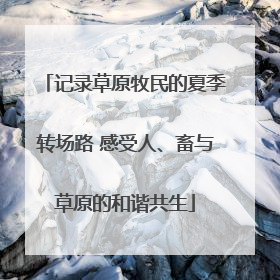 记录草原牧民的夏季转场路 感受人、畜与草原的和谐共生