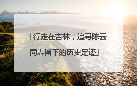 行走在吉林，追寻陈云同志留下的历史足迹