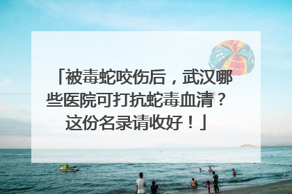 被毒蛇咬伤后，武汉哪些医院可打抗蛇毒血清？这份名录请收好！