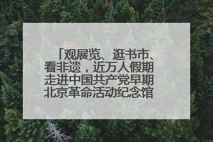 观展览、逛书市、看非遗，近万人假期走进中国共产党早期北京革命活动纪念馆解锁参观新体验