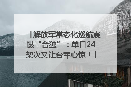 解放军常态化巡航震慑“台独”：单日24架次又让台军心惊！