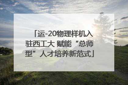 运-20物理样机入驻西工大 赋能“总师型”人才培养新范式