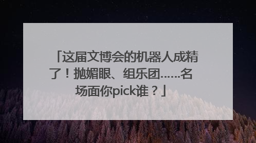 这届文博会的机器人成精了！抛媚眼、组乐团……名场面你pick谁？