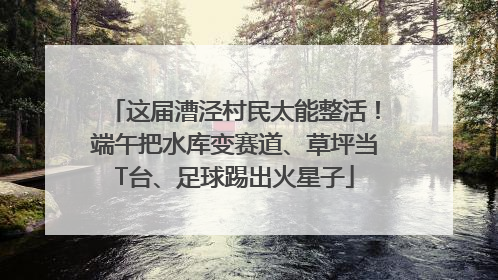 这届漕泾村民太能整活！端午把水库变赛道、草坪当T台、足球踢出火星子