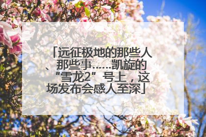 远征极地的那些人、那些事……凯旋的“雪龙2”号上，这场发布会感人至深