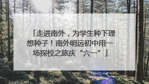 走进南外，为学生种下理想种子！南外明远初中用一场探校之旅庆“六一”