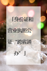 身份证和营业执照公证“跨省通办”