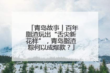 青岛故事丨百年脂渣玩出“舌尖新花样”，青岛脂渣粽何以成爆款？