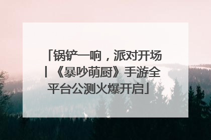 锅铲一响，派对开场丨《暴吵萌厨》手游全平台公测火爆开启