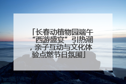 长春动植物园端午“西游盛宴”引热潮，亲子互动与文化体验点燃节日氛围