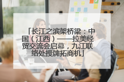 长江之滨架桥梁：中国（江西）——拉美经贸交流会启幕，九江联络处授牌拓商机