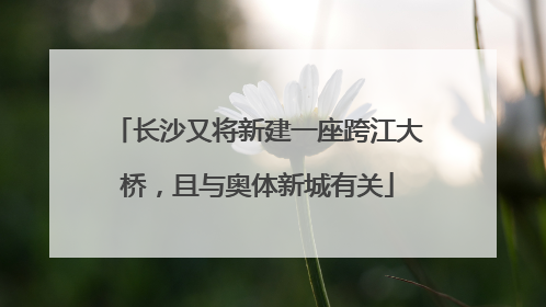 长沙又将新建一座跨江大桥，且与奥体新城有关