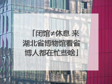 闭馆≠休息 来湖北省博物馆看省博人都在忙些啥