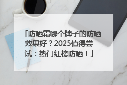 防晒霜哪个牌子的防晒效果好？2025值得尝试：热门红榜防晒！