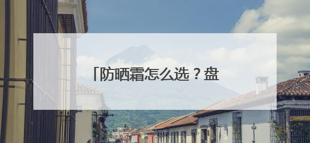 防晒霜怎么选？盘点十款高性价比型号，总有一款适合你