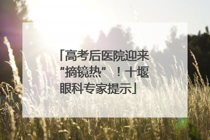 高考后医院迎来“摘镜热”！十堰眼科专家提示