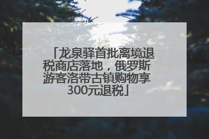 龙泉驿首批离境退税商店落地，俄罗斯游客洛带古镇购物享300元退税